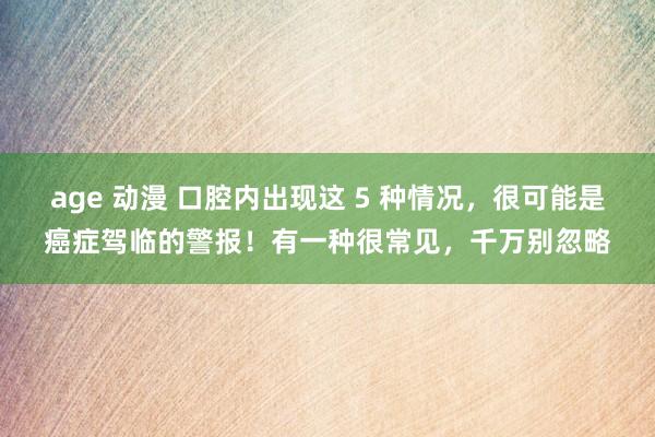 age 动漫 口腔内出现这 5 种情况，很可能是癌症驾临的警报！有一种很常见，千万别忽略